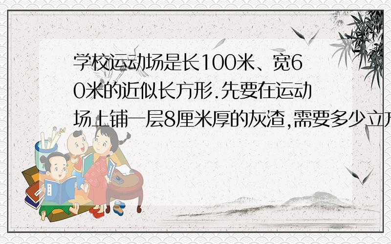 学校运动场是长100米、宽60米的近似长方形.先要在运动场上铺一层8厘米厚的灰渣,需要多少立方米的灰渣?