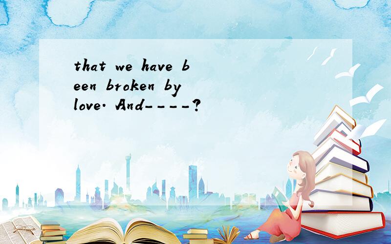 that we have been broken by love. And----?