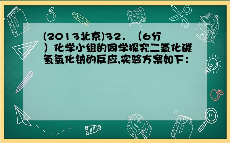 (2013北京)32．（6分）化学小组的同学探究二氧化碳氢氧化钠的反应,实验方案如下：