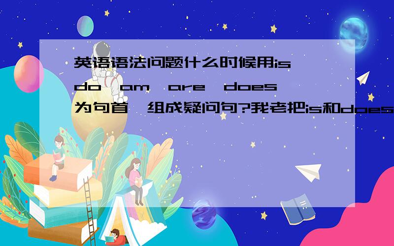 英语语法问题什么时候用is,do,am,are,does为句首,组成疑问句?我老把is和does的用法混淆,举个例子 i