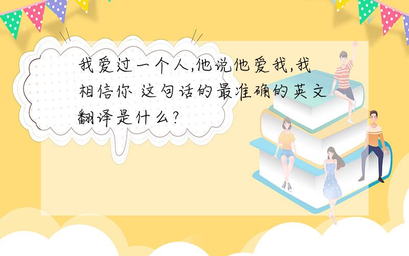 我爱过一个人,他说他爱我,我相信你 这句话的最准确的英文翻译是什么?