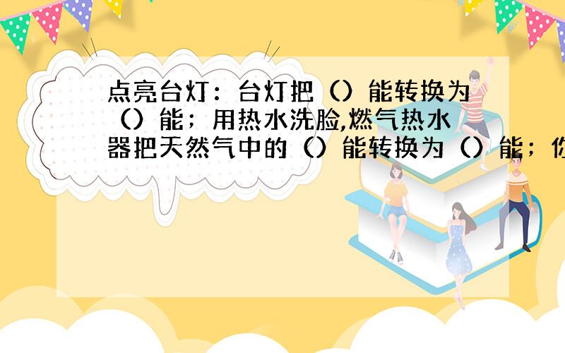 点亮台灯：台灯把（）能转换为（）能；用热水洗脸,燃气热水器把天然气中的（）能转换为（）能；你吃饭后去