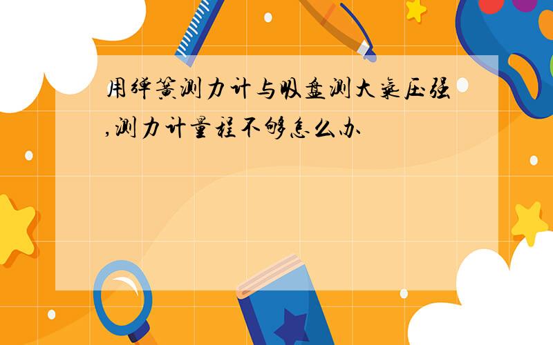 用弹簧测力计与吸盘测大气压强,测力计量程不够怎么办