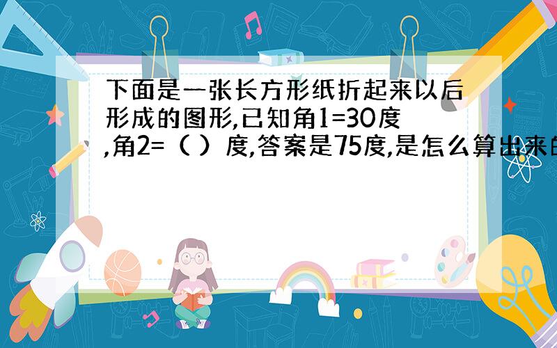 下面是一张长方形纸折起来以后形成的图形,已知角1=30度,角2=（ ）度,答案是75度,是怎么算出来的