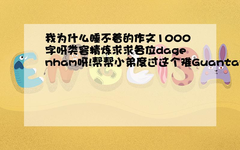 我为什么睡不着的作文1000字呀类容精炼求求各位dagenham呀!帮帮小弟度过这个难Guantanamo