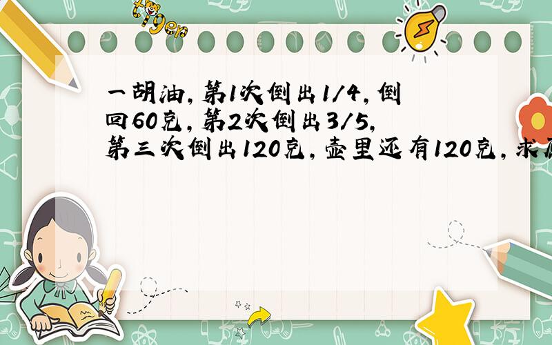 一胡油,第1次倒出1/4,倒回60克,第2次倒出3/5,第三次倒出120克,壶里还有120克,求原来有多少