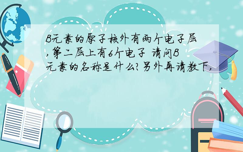 B元素的原子核外有两个电子层,第二层上有6个电子 请问B元素的名称是什么?另外再请教下,