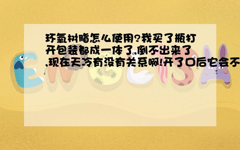 环氧树脂怎么使用?我买了瓶打开包装都成一体了,倒不出来了,现在天冷有没有关系啊!开了口后它会不会与空气发生反应而失效啊?