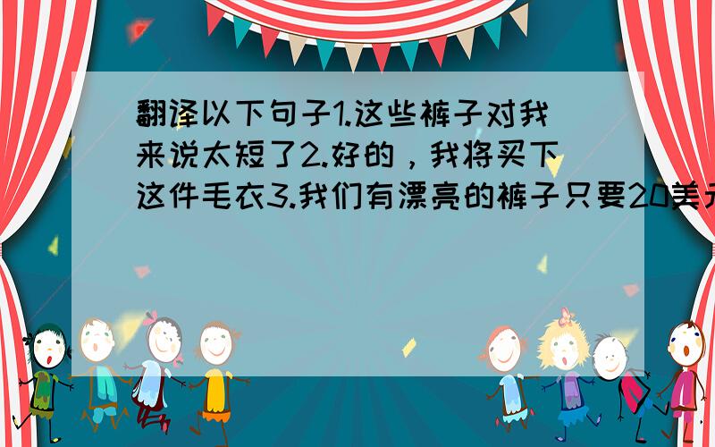 翻译以下句子1.这些裤子对我来说太短了2.好的，我将买下这件毛衣3.我们有漂亮的裤子只要20美元