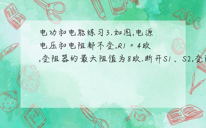 电功和电能练习3.如图,电源电压和电阻都不变,R1＝4欧,变阻器的最大阻值为8欧.断开S1、S2,变阻器滑片滑至最右端,