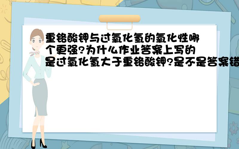 重铬酸钾与过氧化氢的氧化性哪个更强?为什么作业答案上写的是过氧化氢大于重铬酸钾?是不是答案错了?