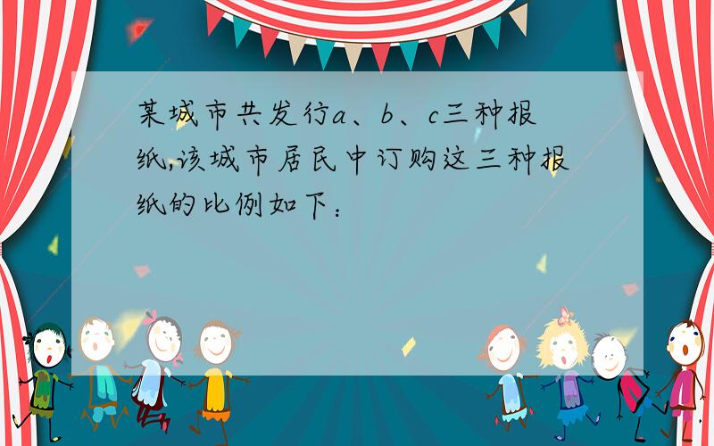 某城市共发行a、b、c三种报纸,该城市居民中订购这三种报纸的比例如下：