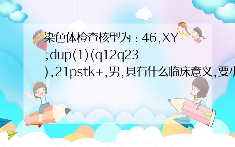 染色体检查核型为：46,XY,dup(1)(q12q23),21pstk+,男,具有什么临床意义,要小孩影响吗?