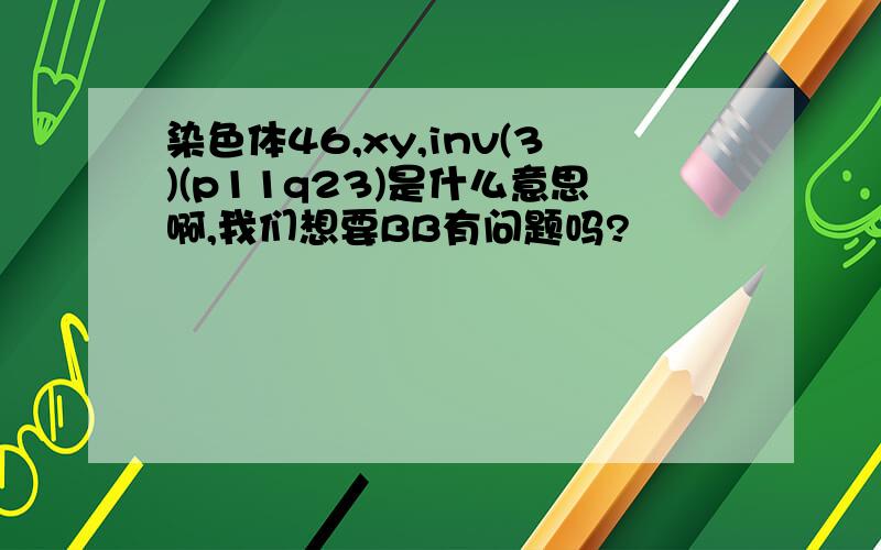 染色体46,xy,inv(3)(p11q23)是什么意思啊,我们想要BB有问题吗?