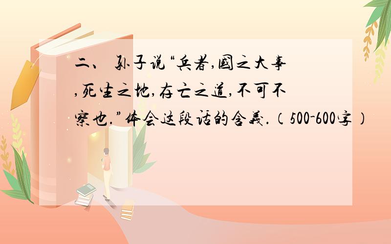 二、 孙子说“兵者,国之大事,死生之地,存亡之道,不可不察也.”体会这段话的含义.（500-600字）