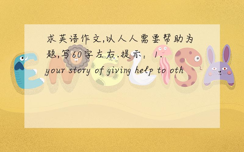 求英语作文,以人人需要帮助为题,写60字左右.提示：1.your story of giving help to oth