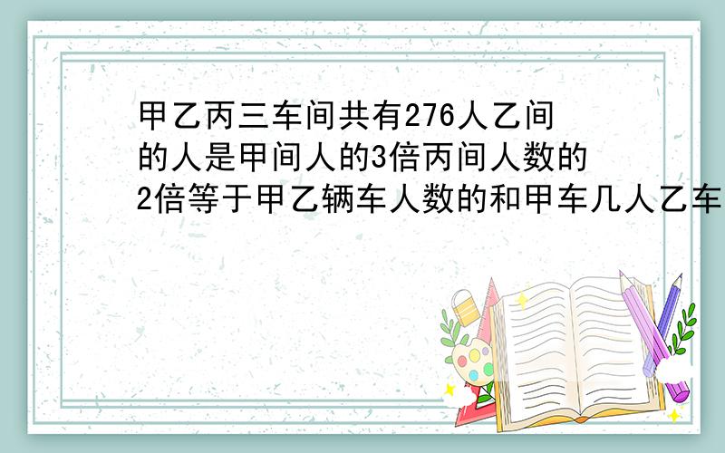 甲乙丙三车间共有276人乙间的人是甲间人的3倍丙间人数的2倍等于甲乙辆车人数的和甲车几人乙车几人丙车几人