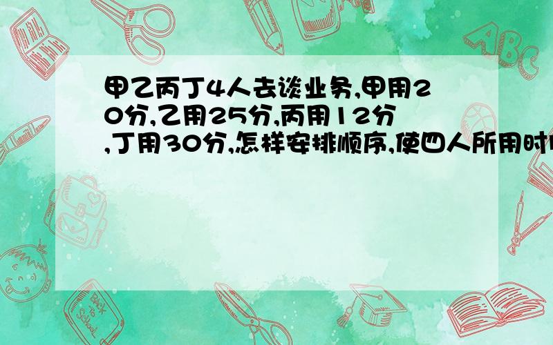 甲乙丙丁4人去谈业务,甲用20分,乙用25分,丙用12分,丁用30分,怎样安排顺序,使四人所用时间最