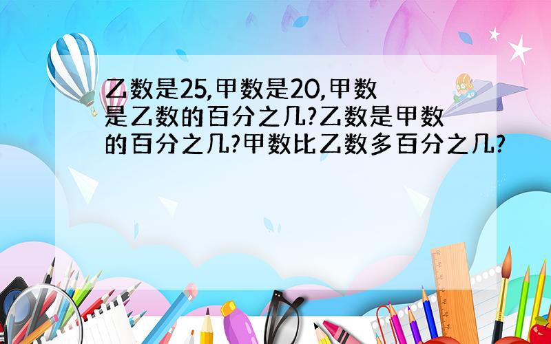 乙数是25,甲数是20,甲数是乙数的百分之几?乙数是甲数的百分之几?甲数比乙数多百分之几?