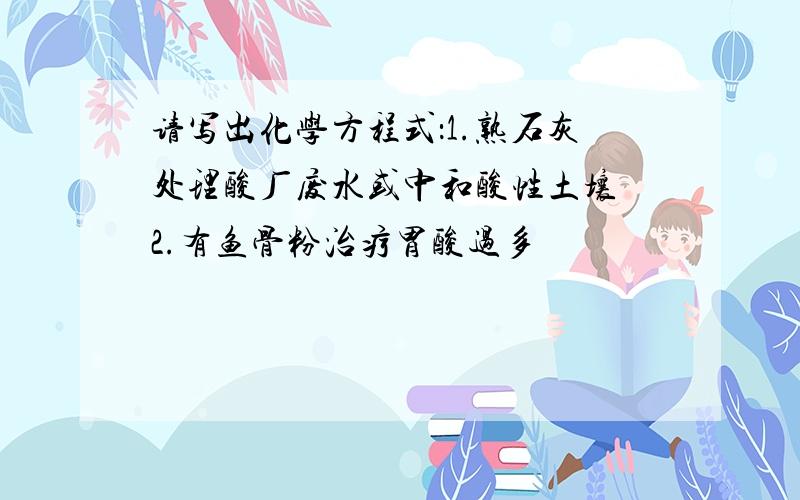 请写出化学方程式：1.熟石灰处理酸厂废水或中和酸性土壤 2.有鱼骨粉治疗胃酸过多