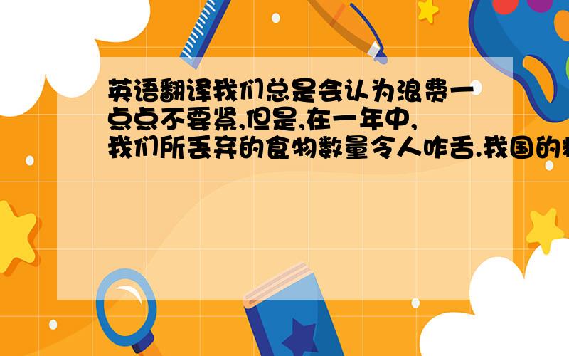 英语翻译我们总是会认为浪费一点点不要紧,但是,在一年中,我们所丢弃的食物数量令人咋舌.我国的粮食产量虽在提升,但人均的口