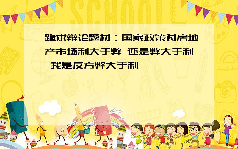 跪求辩论题材：国家政策对房地产市场利大于弊 还是弊大于利 我是反方弊大于利