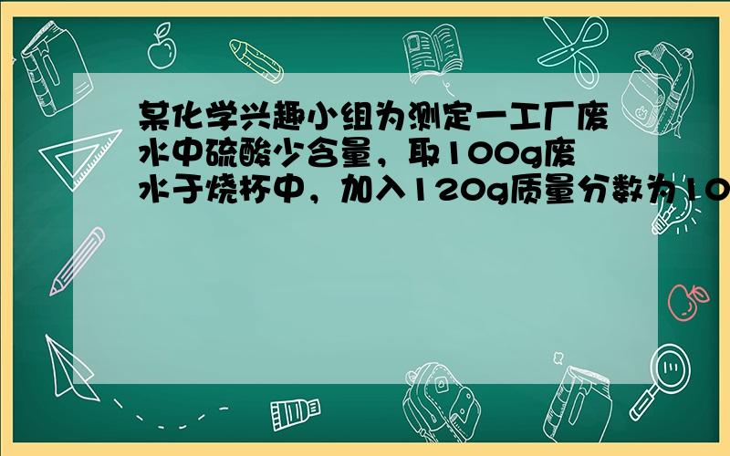 某化学兴趣小组为测定一工厂废水中硫酸少含量，取100g废水于烧杯中，加入120g质量分数为10%少氢氧化钠溶液，恰好完全