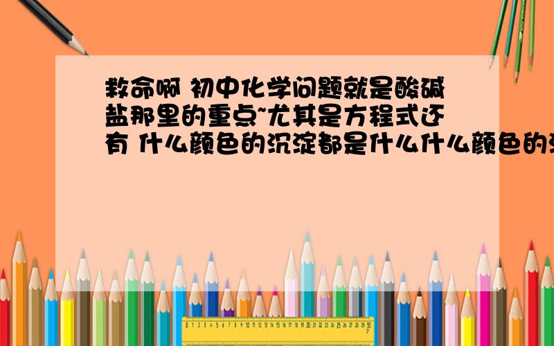 救命啊 初中化学问题就是酸碱盐那里的重点~尤其是方程式还有 什么颜色的沉淀都是什么什么颜色的溶液都是什么?就像是白色沉淀