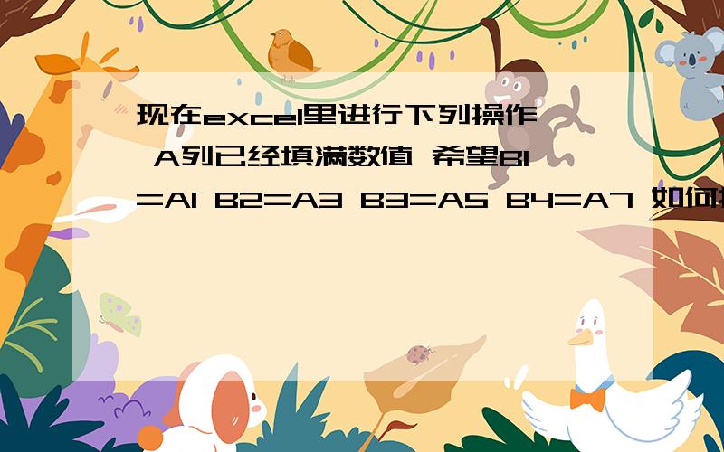 现在excel里进行下列操作 A列已经填满数值 希望B1=A1 B2=A3 B3=A5 B4=A7 如何操作呢