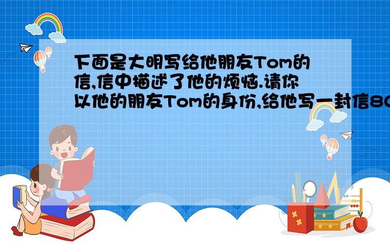 下面是大明写给他朋友Tom的信,信中描述了他的烦恼.请你以他的朋友Tom的身份,给他写一封信80词左右