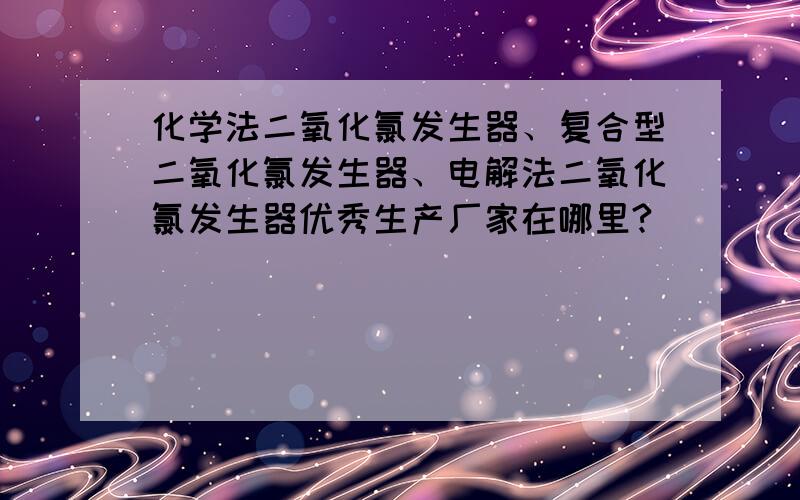 化学法二氧化氯发生器、复合型二氧化氯发生器、电解法二氧化氯发生器优秀生产厂家在哪里?