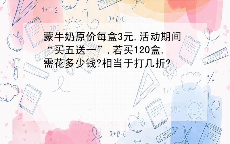 蒙牛奶原价每盒3元,活动期间“买五送一”,若买120盒,需花多少钱?相当于打几折?