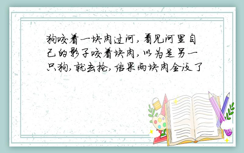 狗咬着一块肉过河,看见河里自己的影子咬着块肉,以为是另一只狗,就去抢,结果两块肉全没了