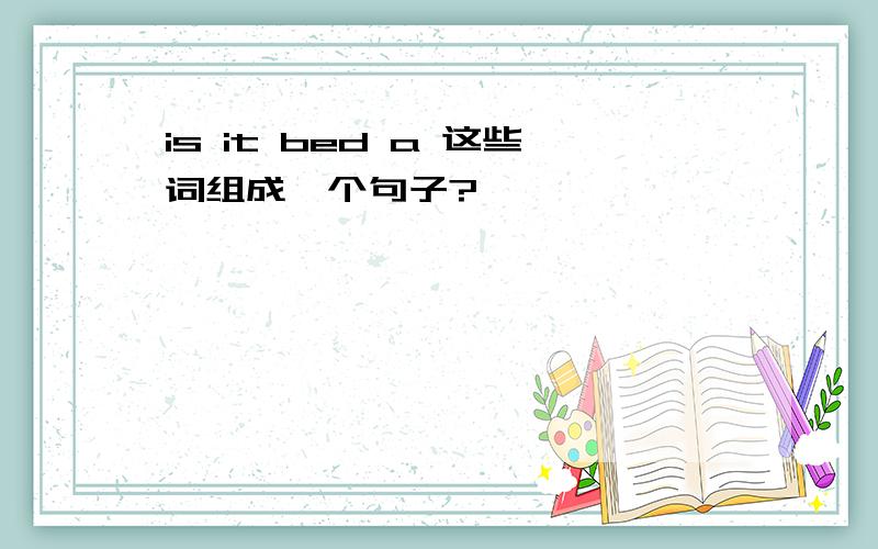 is it bed a 这些词组成一个句子?