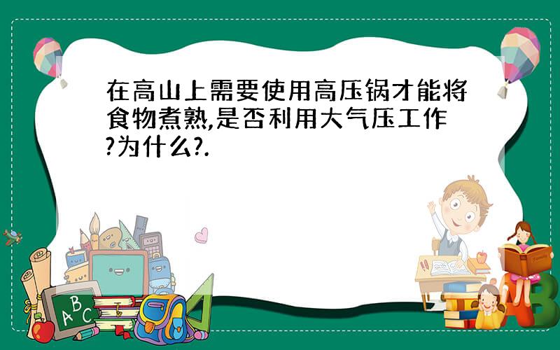 在高山上需要使用高压锅才能将食物煮熟,是否利用大气压工作?为什么?.