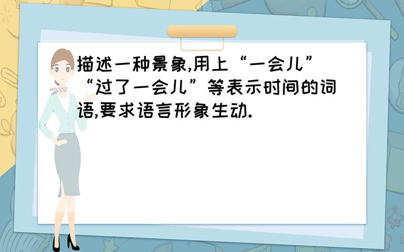 描述一种景象,用上“一会儿”“过了一会儿”等表示时间的词语,要求语言形象生动.