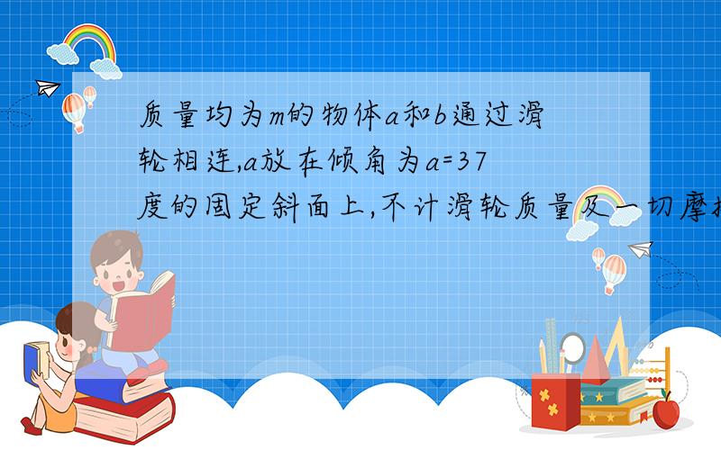 质量均为m的物体a和b通过滑轮相连,a放在倾角为a=37度的固定斜面上,不计滑轮质量及一切摩擦则与a相连绳中