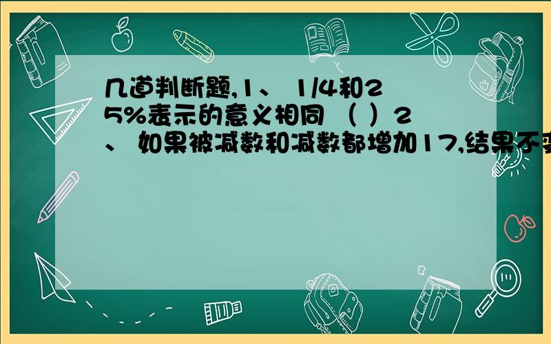 几道判断题,1、 1/4和25%表示的意义相同 （ ）2、 如果被减数和减数都增加17,结果不变 （ ）3、1000亿里