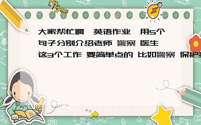 大家帮忙啊,英语作业,用5个句子分别介绍老师 警察 医生这3个工作 要简单点的 比如警察 保护我们的安全