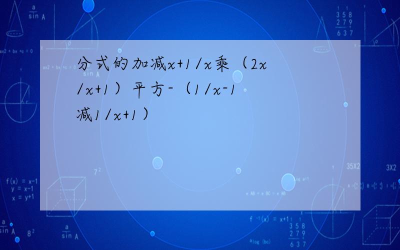 分式的加减x+1/x乘（2x/x+1）平方-（1/x-1减1/x+1）