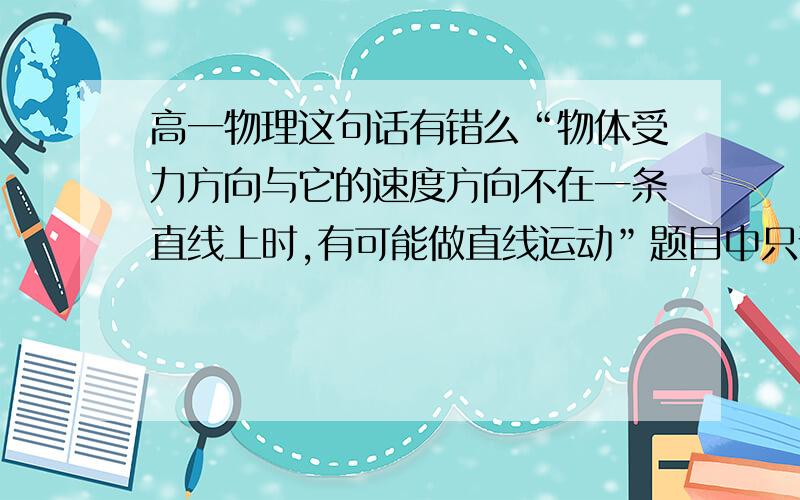 高一物理这句话有错么“物体受力方向与它的速度方向不在一条直线上时,有可能做直线运动”题目中只说受力方向 并未说受合外力的