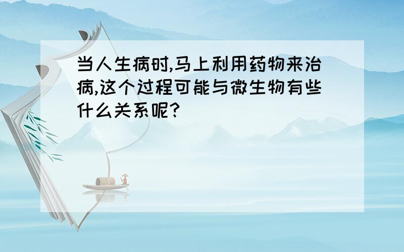 当人生病时,马上利用药物来治病,这个过程可能与微生物有些什么关系呢?