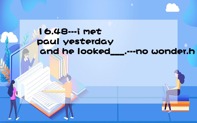 16.48---i met paul yesterday and he looked___.---no wonder.h