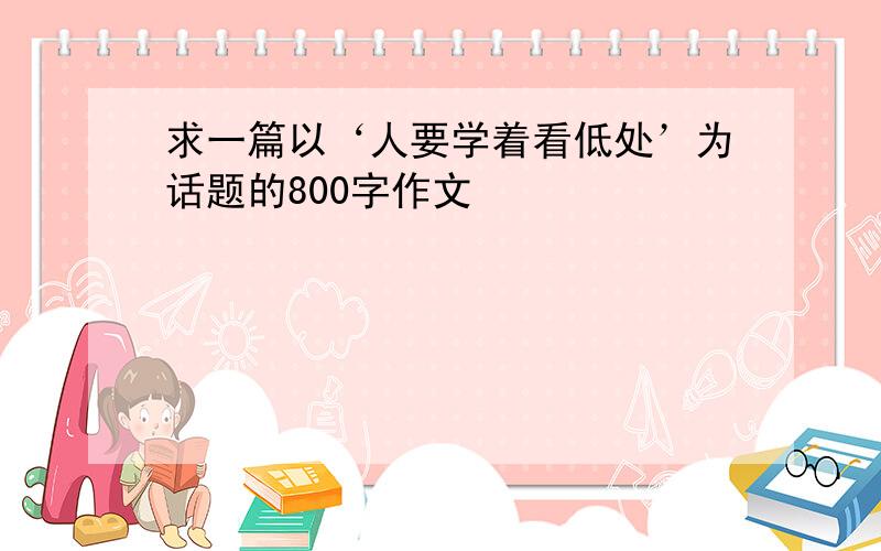 求一篇以‘人要学着看低处’为话题的800字作文