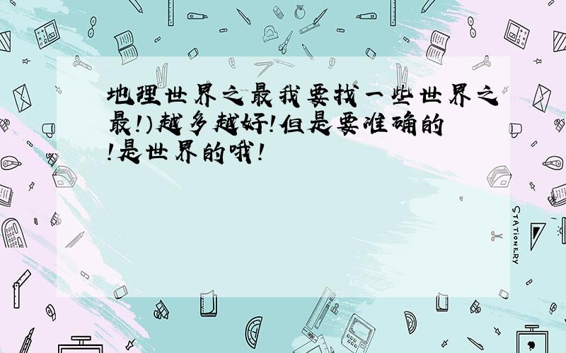 地理世界之最我要找一些世界之最!）越多越好!但是要准确的!是世界的哦!