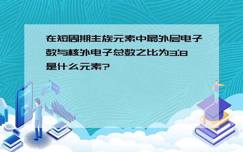 在短周期主族元素中最外层电子数与核外电子总数之比为3:8是什么元素?