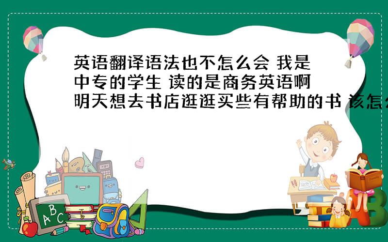 英语翻译语法也不怎么会 我是中专的学生 读的是商务英语啊明天想去书店逛逛买些有帮助的书 该怎么办 或者是买些什么书比较好