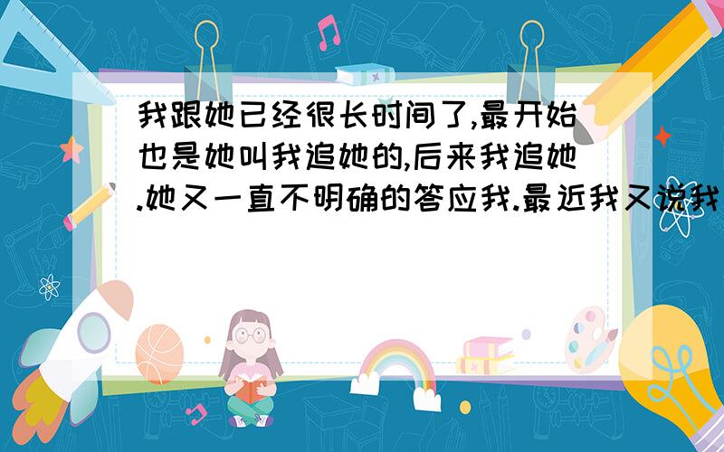 我跟她已经很长时间了,最开始也是她叫我追她的,后来我追她.她又一直不明确的答应我.最近我又说我喜欢她；