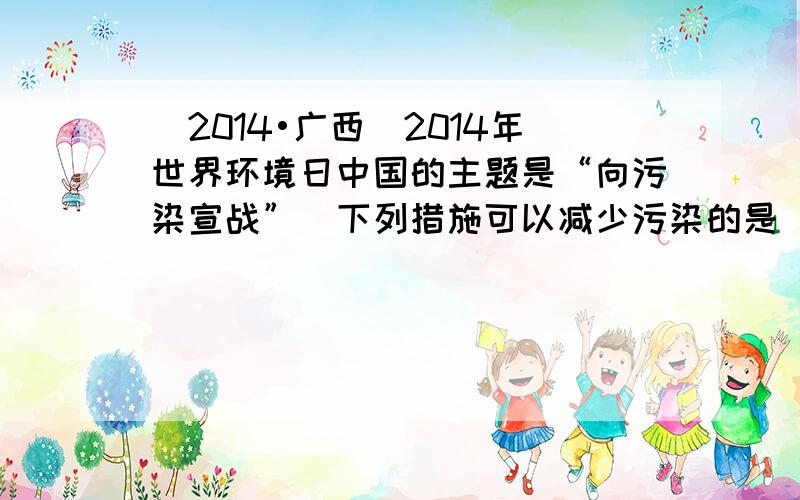 （2014•广西）2014年世界环境日中国的主题是“向污染宣战”．下列措施可以减少污染的是（　　）