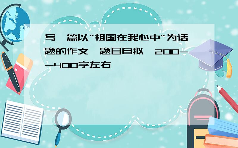 写一篇以“祖国在我心中”为话题的作文,题目自拟,200--400字左右